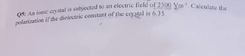 Q5: An ionic crystal is subjected to an electric field of 2500 Vm¹. Calculate the
polarization if the dielectric constant of the crystal is 6.35