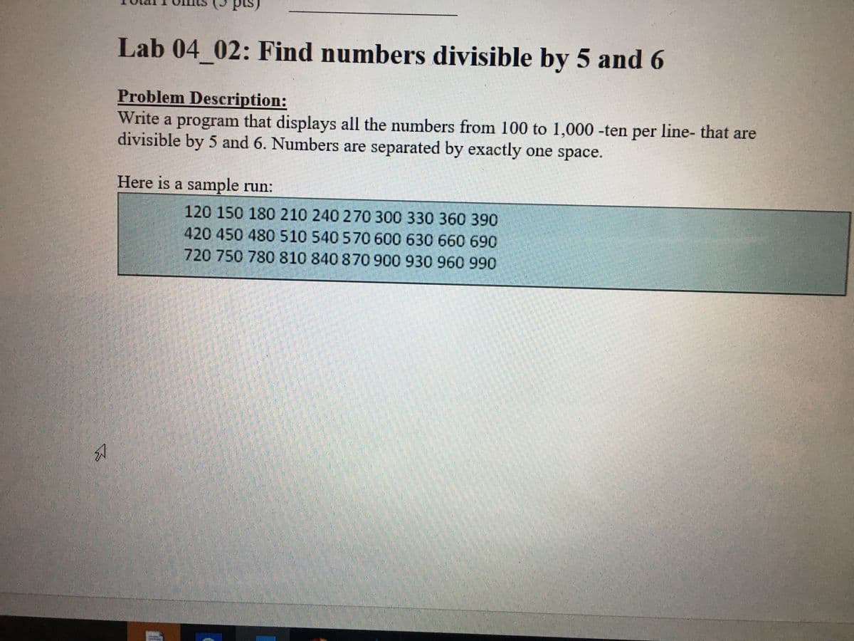 Lab 04 02: Find numbers divisible by 5 and 6
Problem Description:
Write a program that displays all the numbers from 100 to 1,000 -ten per line- that are
divisible by 5 and 6. Numbers are separated by exactly one space.
Here is a sample run:
120 150 180 210 240 270 300 330 360 390
420 450 480 510 540 570 600 630 660 690
720 750 780 810 840 870 900 930 960 990
