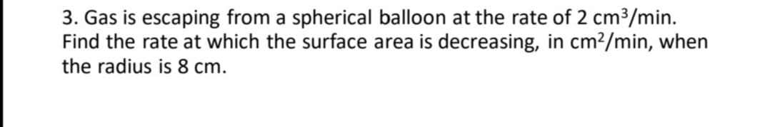 3. Gas is escaping from a spherical balloon at the rate of 2 cm3/min.
Find the rate at which the surface area is decreasing, in cm?/min, when
the radius is 8 cm.
