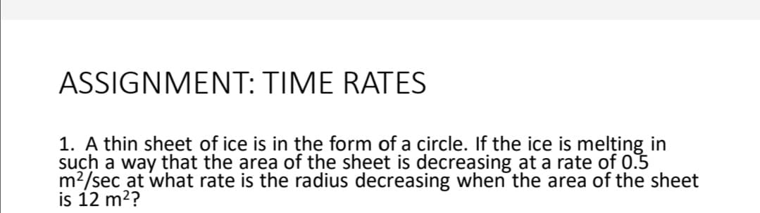 ASSIGNMENT: TIME RATES
1. A thin sheet of ice is in the form of a circle. If the ice is melțing in
such a way that the area of the sheet is decreasing at a rate of 0.5
m?/sec at what rate is the radius decreasing when the area of the sheet
is 12 m2?
