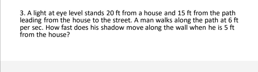 3. A light at eye level stands 20 ft from a house and 15 ft from the path
leading from the house to the street. A man walks along the path at 6 ft
per sec. How fast does his shadow move along the wall when he is 5 ft
from the house?
