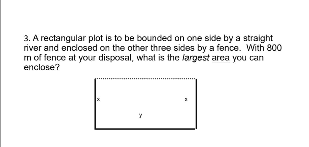 3. A rectangular plot is to be bounded on one side by a straight
river and enclosed on the other three sides by a fence. With 800
m of fence at your disposal, what is the largest area you can
enclose?
X
y
