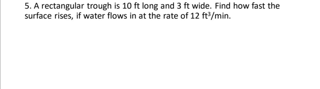 5. A rectangular trough is 10 ft long and 3 ft wide. Find how fast the
surface rises, if water flows in at the rate of 12 ft³/min.
