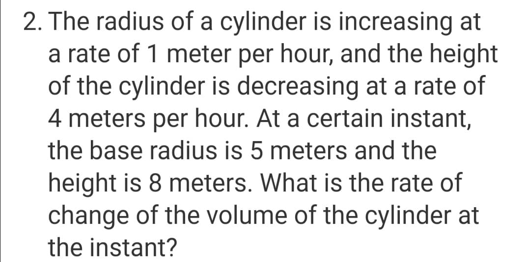 2. The radius of a cylinder is increasing at
a rate of 1 meter per hour, and the height
of the cylinder is decreasing at a rate of
4 meters per hour. At a certain instant,
the base radius is 5 meters and the
height is 8 meters. What is the rate of
change of the volume of the cylinder at
the instant?
