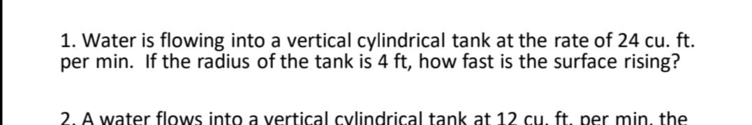 1. Water is flowing into a vertical cylindrical tank at the rate of 24 cu. ft.
per min. If the radius of the tank is 4 ft, how fast is the surface rising?
2. A water flows into a vertical cylindrical tank at 12 cu, ft. per min, the
