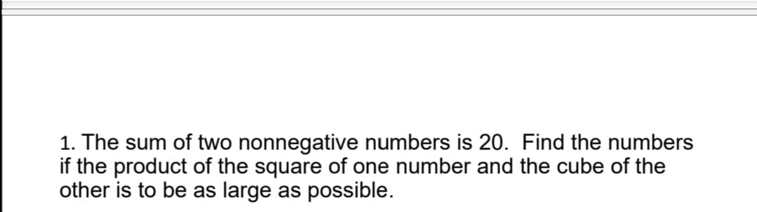 1. The sum of two nonnegative numbers is 20. Find the numbers
if the product of the square of one number and the cube of the
other is to be as large as possible.
