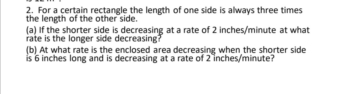 2. For a certain rectangle the length of one side is always three times
the length of the other side.
(a) If the shorter side is decreasing at a rate of 2 inches/minute at what
rate is the longer side decreasing?
(b) At what rate is the enclosed area decreasing when the shorter side
is 6 inches long and is decreasing at a rate of 2 inches/minute?
