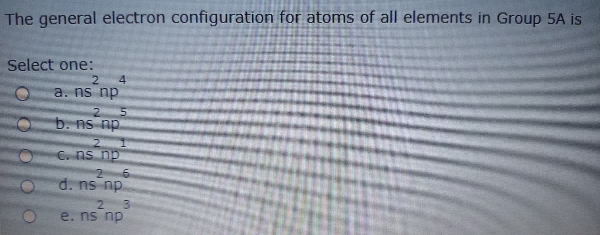 The general electron configuration for atoms of all elements in Group 5A is
Select one:
4
a. ns np
2.
b. ns np
2 1
C. ns np
d. ns np
2.
e. ns np
