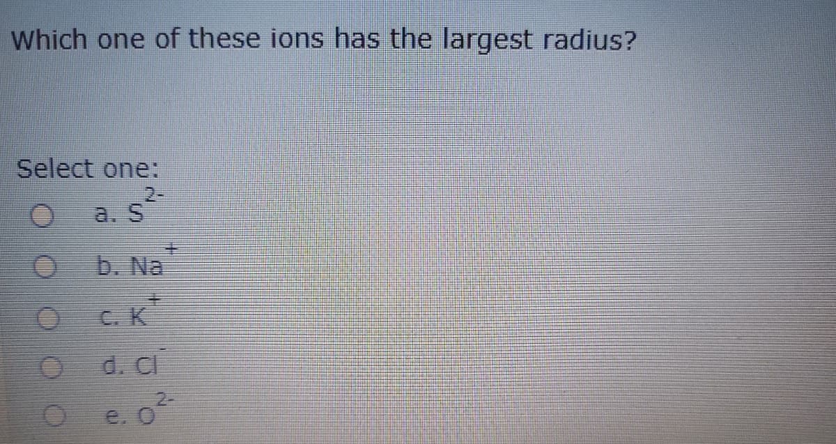 Which one of these ions has the largest radius?
Select one:
O as
a. S
b. Na
C. K
d. CI
e. o
