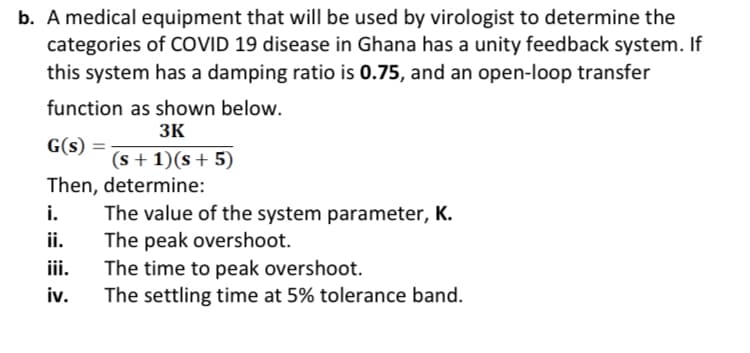 b. A medical equipment that will be used by virologist to determine the
categories of COVID 19 disease in Ghana has a unity feedback system. If
this system has a damping ratio is 0.75, and an open-loop transfer
function as shown below.
3K
G(s) =
(s +1)(s + 5)
Then, determine:
i.
The value of the system parameter, K.
ii.
The peak overshoot.
iii.
The time to peak overshoot.
iv.
The settling time at 5% tolerance band.
