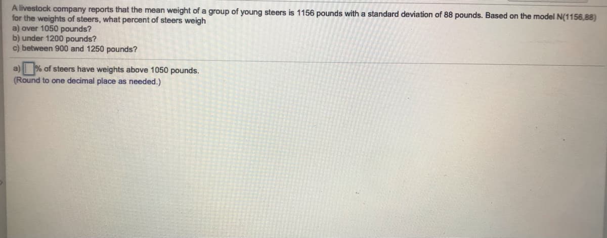 A livestock company reports that the mean weight of a group of young steers is 1156 pounds with a standard deviation of 88 pounds. Based on the model N(1156,88)
for the weights of steers, what percent of steers weigh
a) over 1050 pounds?
b) under 1200 pounds?
c) between 900 and 1250 pounds?
a) % of steers have weights above 1050 pounds.
(Round to one decimal place as needed.)
