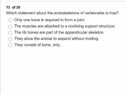 13 of 20
Which statement about the endoskeletons of vertebrates is true?
Only one bone is required to form a joint.
The muscles are attached to a nonliving support structure.
The rib bones are part of the appendicular skeleton.
They allow the animal to expand without molting.
They consist of bone, only.
