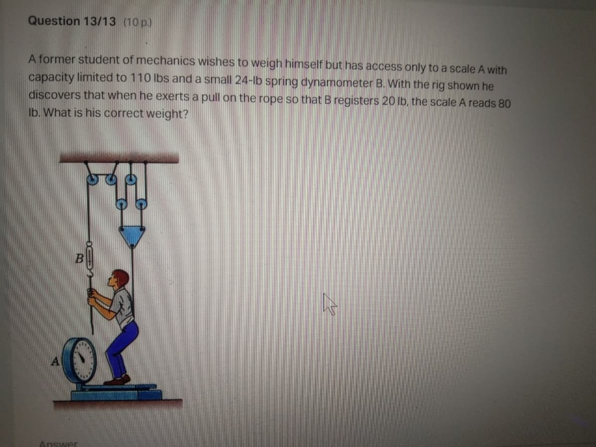 Question 13/13 (10 p.)
A former student of mechanics wishes to weigh himself but has access only to a scale A with
capacity limited to 110 lbs and a small 24-Ib spring dynamometer B. With the rig shown he
discovers that when he exerts a pull on the rope so that B registers 20 lb, the scale A reads 80
Ib. What is his correct weight?
Answer
