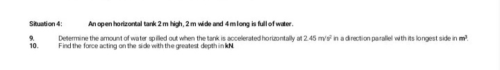 Situation 4:
An open horizontal tank 2 m high, 2m wide and 4mlong is full of water.
Determine the amount of water spilled out when the tank is accelerated horizontally at 2.45 m/s in a direction parallel with its longest side in m?.
Find the force acting on the side with the greatest depth in kN.
9.
10.
