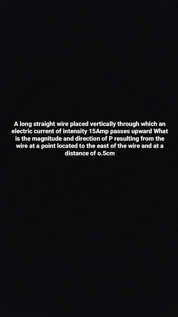 A long straight wire placed vertically through which an
electric current of intensity 15Amp passes upward What
is the magnitude and direction of P resulting from the
wire at a point located to the east of the wire and at a
distance of o.5cm
