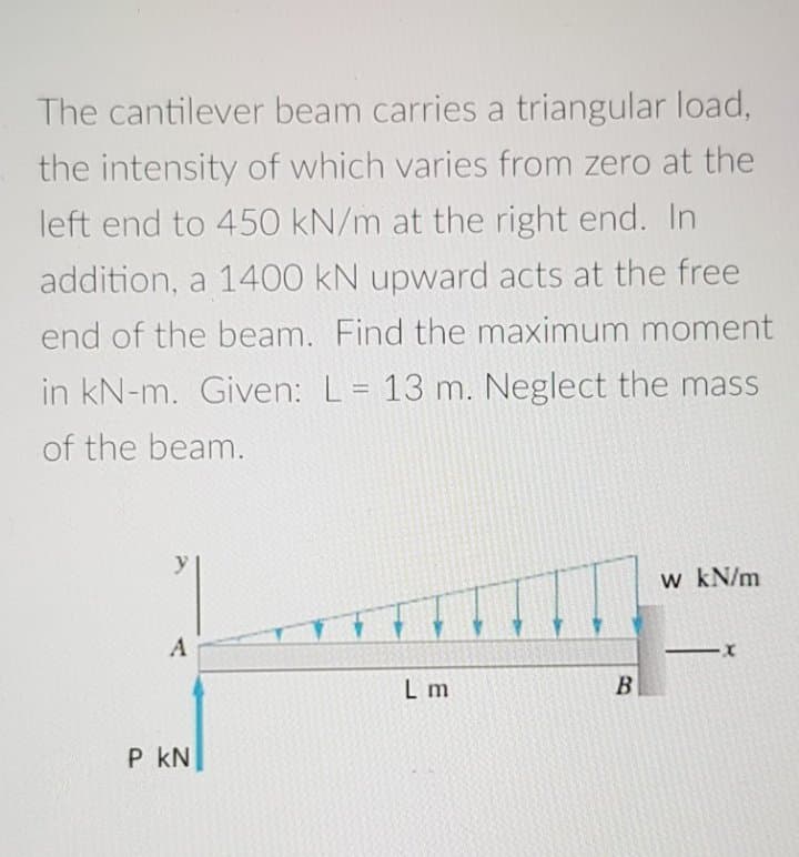 The cantilever beam carries a triangular load,
the intensity of which varies from zero at the
left end to 450 kN/m at the right end. In
addition, a 1400 kN upward acts at the free
end of the beam. Find the maximum moment
in kN-m. Given: L= 13 m. Neglect the mass
of the beam.
w kN/m
L m
B
P kN
