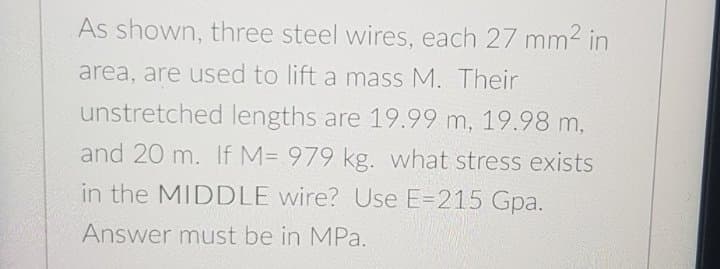 As shown, three steel wires, each 27 mm2 in
area, are used to lift a mass M. Their
unstretched lengths are 19.99 m, 19.98 m,
and 20 m. If M= 979 kg. what stress exists
in the MIDDLE wire? Use E=215 Gpa.
Answer must be in MPa.
