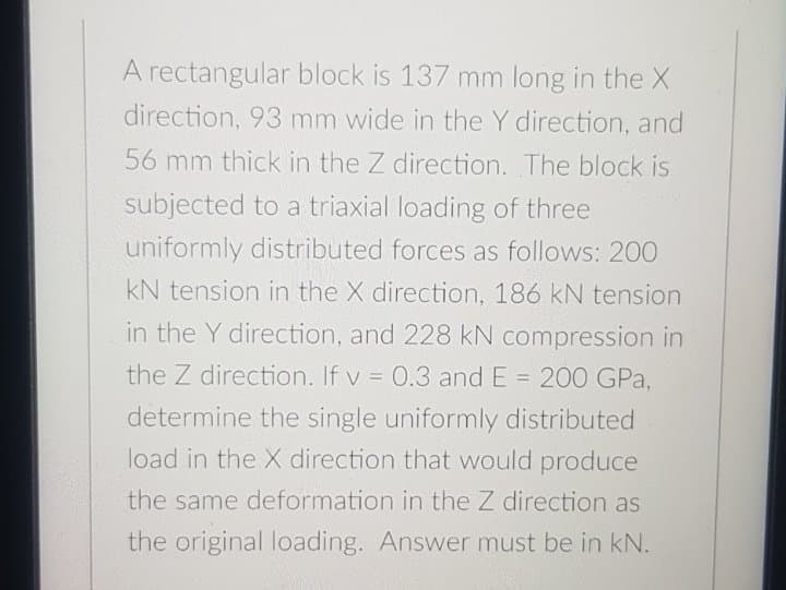 A rectangular block is 137 mm long in the X
direction, 93 mm wide in the Y direction, and
56 mm thick in the Z direction. The block is
subjected to a triaxial loading of three
uniformly distributed forces as follows: 200
kN tension in the X direction, 186 kN tension
in the Y direction, and 228 kN compression in
the Z direction. If v = 0.3 and E = 200 GPa,
%3D
determine the single uniformly distributed
load in the X direction that would produce
the same deformation in the Z direction as
the original loading. Answer must be in kN.
