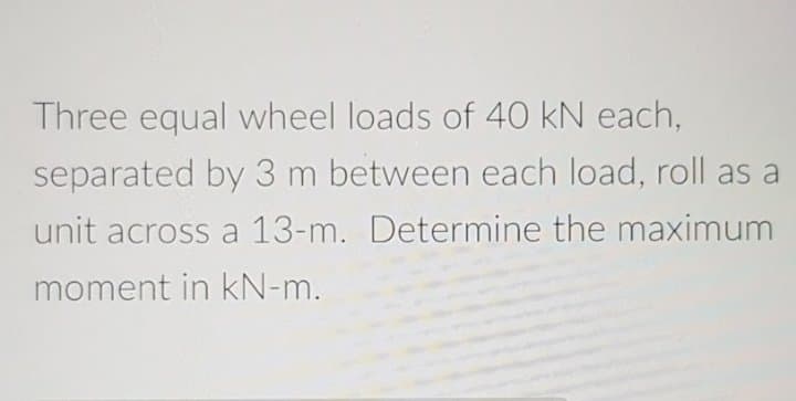 Three equal wheel loads of 40 kN each,
separated by 3 m between each load, roll as a
unit across a 13-m. Determine the maximum
moment in kN-m.
