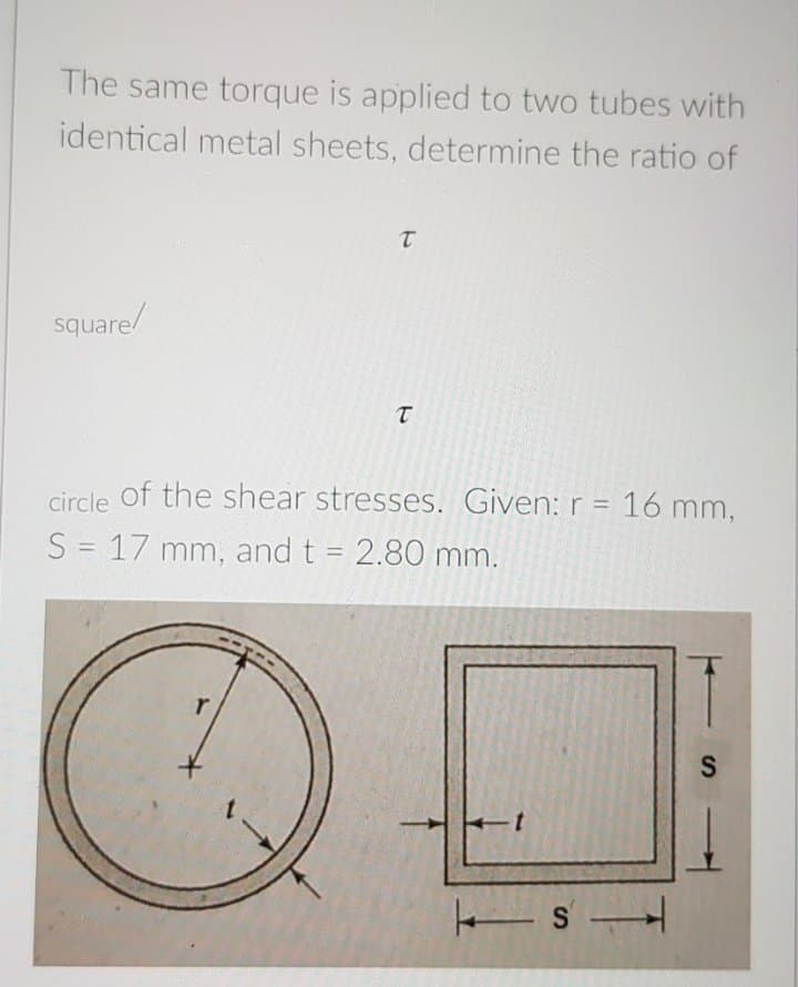 The same torque is applied to two tubes with
identical metal sheets, determine the ratio of
square/
circle of the shear stresses. Given: r = 16 mm,
%3D
S = 17 mm, and t = 2.80 mm.
%3D
ト
