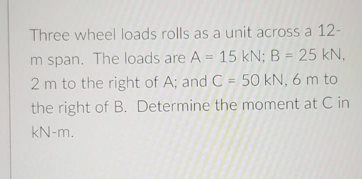 Three wheel loads rolls as a unit across a 12-
m span. The loads are A = 15 kN; B = 25 kN,
2 m to the right of A; and C = 50 kN, 6 m to
%3D
the right of B. Determine the moment at C in
kN-m.
