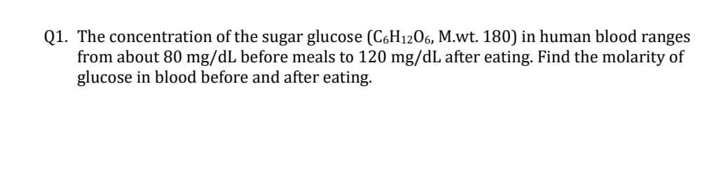 Q1. The concentration of the sugar glucose (C,H1206, M.wt. 180) in human blood ranges
from about 80 mg/dL before meals to 120 mg/dL after eating. Find the molarity of
glucose in blood before and after eating.
