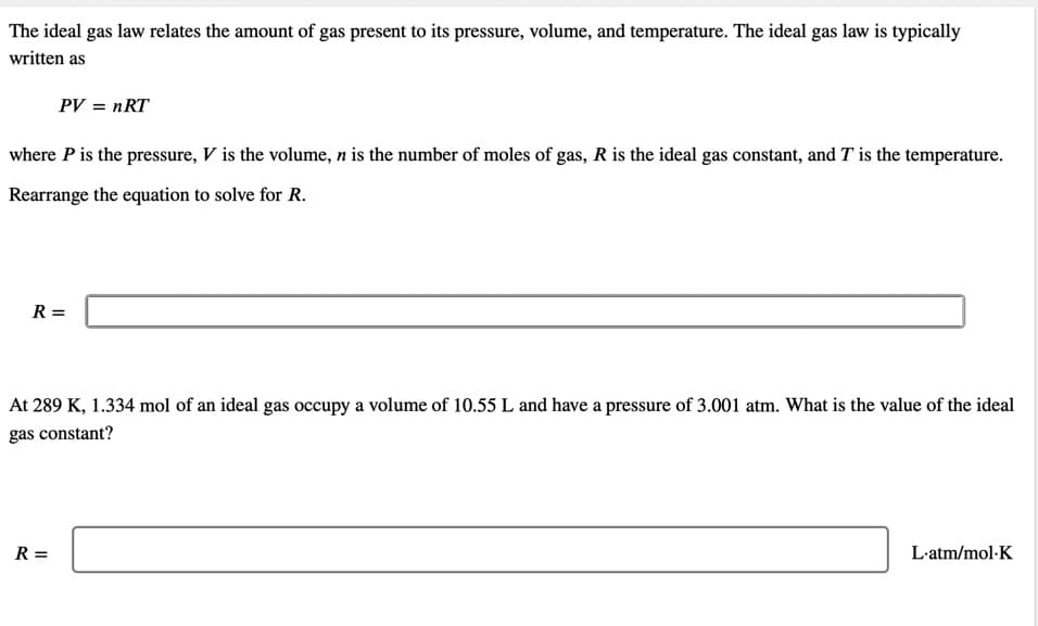 The ideal gas law relates the amount of gas present to its pressure, volume, and temperature. The ideal gas law is typically
written as
PV = nRT
where P is the pressure, V is the volume, n is the number of moles of gas, R is the ideal gas constant, and T is the temperature.
Rearrange the equation to solve for R.
R =
At 289 K, 1.334 mol of an ideal gas occupy a volume of 10.55 L and have a pressure of 3.001 atm. What is the value of the ideal
gas constant?
R =
L-atm/mol-K
