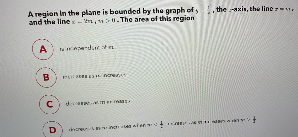 A region in the plane is bounded by the graph of y = , the z-axis, the line a = m,
and the line x =
2m, m>0.The area of this region
A
is independent of m.
increases as m increases.
C
decreases as m increases.
decreases as m increases when m < ÷ ; increases as m increases when m >
