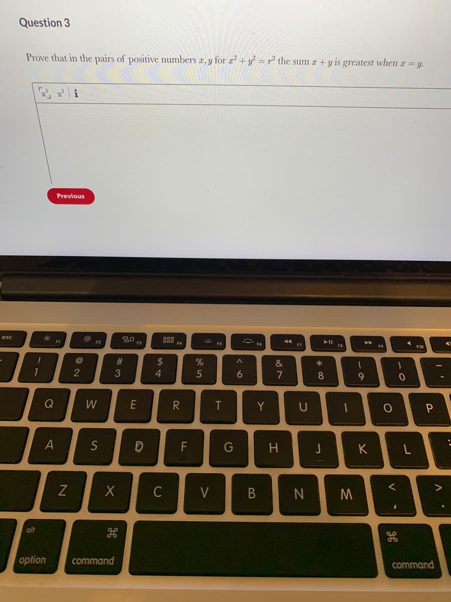 Question 3
Prove that in the pairs of positive numbers æ, y for a² + y = r² the sum x + y is greatest when a = y.
x i
Previous
esc
F1
F2
F3
F5
F6
F7
F8
F9
F10
@
2$
&
2
4
6
7
9.
Q
W
E
T
Y
A
S
F
G
K
C
V
alt
option
command
command
* ∞
コ
#3
