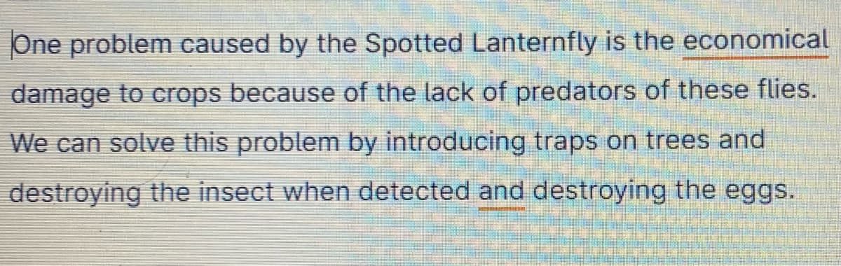 One problem caused by the Spotted Lanternfly is the economical
damage to crops because of the lack of predators of these flies.
We can solve this problem by introducing traps on trees and
destroying the insect when detected and destroying the eggs.
