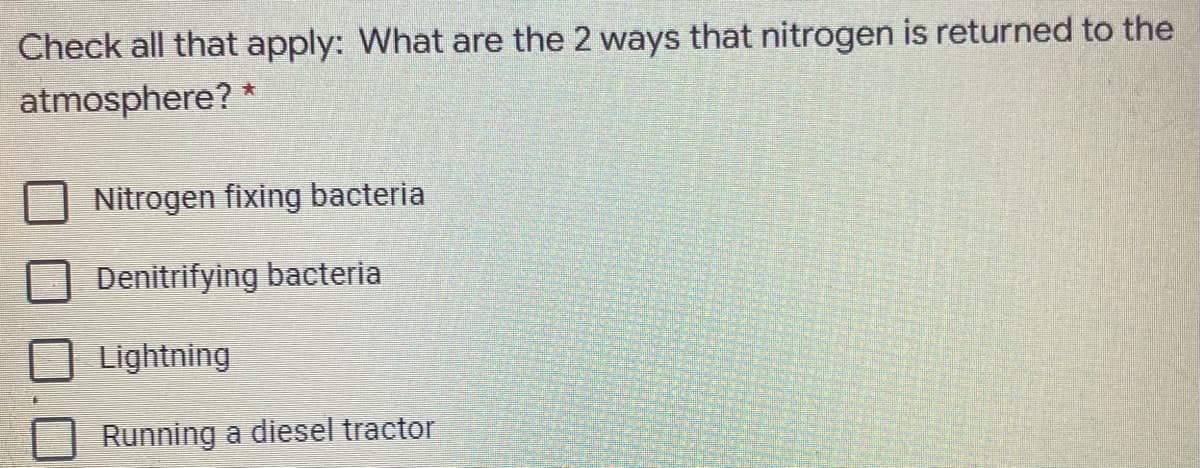 Check all that apply: What are the 2 ways that nitrogen is returned to the
atmosphere? *
Nitrogen fixing bacteria
Denitrifying bacteria
Lightning
Running a diesel tractor
