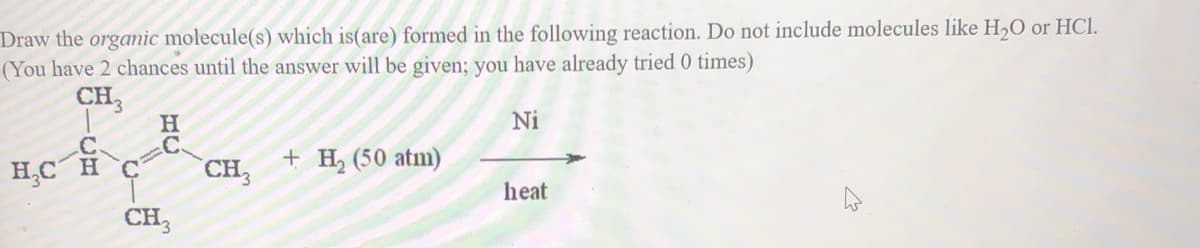 Draw the orgamic molecule(s) which is(are) formed in the following reaction. Do not include molecules like H,O or HCl.
(You have 2 chances until the answer will be given; you have already tried 0 times)
CH3
Ni
C.
CH,
+ H, (50 atm)
H,C H
heat
CH,
