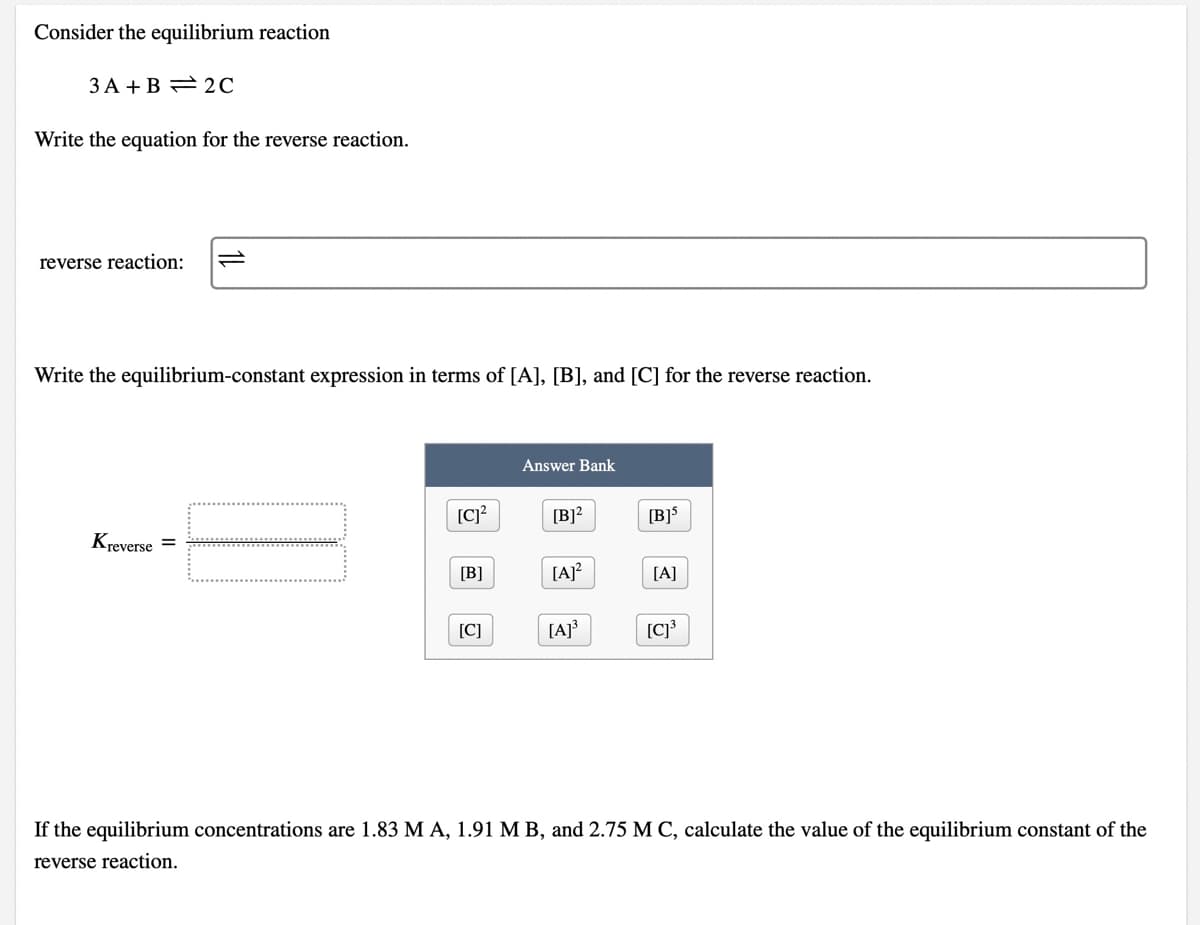 Consider the equilibrium reaction
3 A +B = 2C
Write the equation for the reverse reaction.
reverse reaction:
Write the equilibrium-constant expression in terms of [A], [B], and [C] for the reverse reaction.
Answer Bank
[C]?
[B]?
[B]5
Kreverse =
[B]
[A]?
[A]
[C]
[A]}
If the equilibrium concentrations are 1.83 M A, 1.91 M B, and 2.75 M C, calculate the value of the equilibrium constant of the
reverse reaction.
