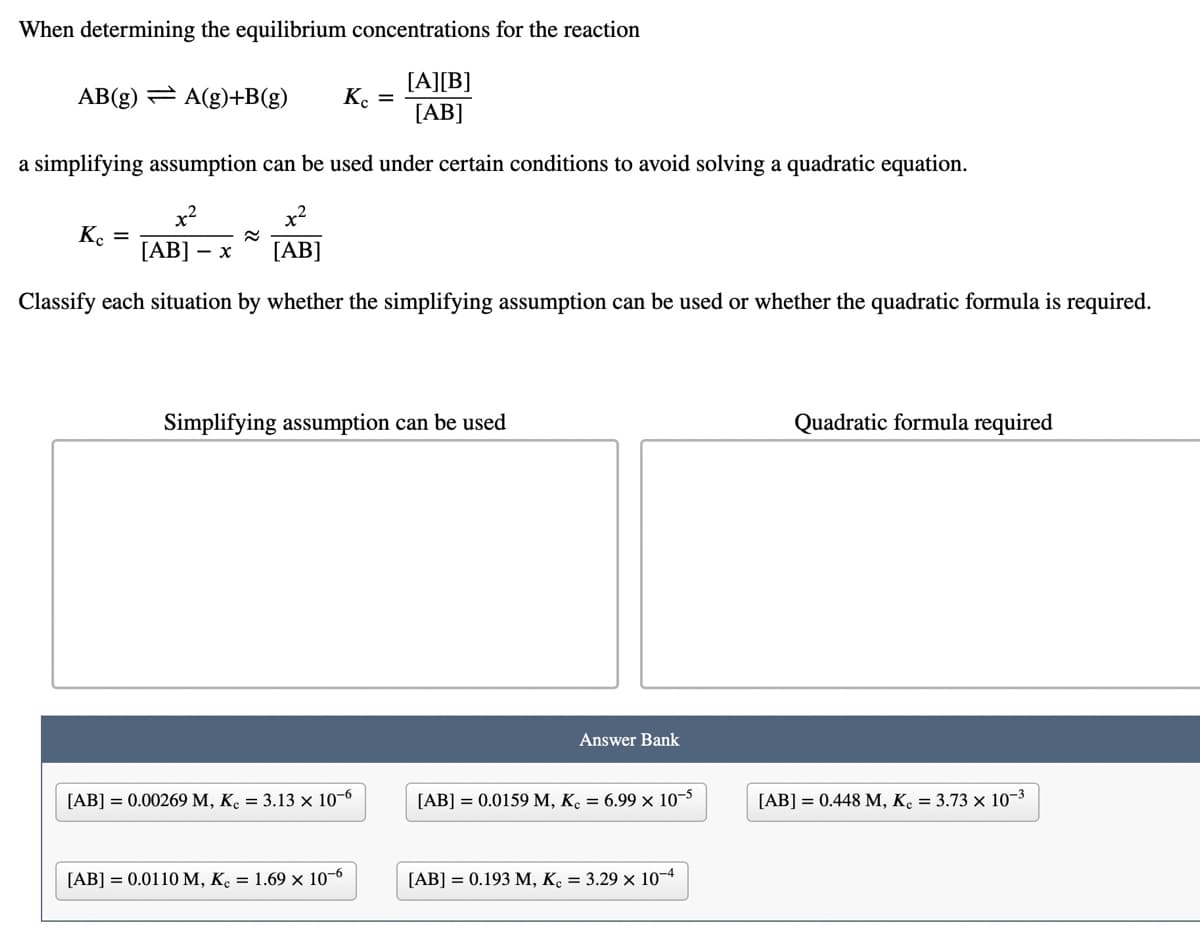 When determining the equilibrium concentrations for the reaction
[A][B]
[AB]
AB(g) = A(g)+B(g)
K. =
a simplifying assumption can be used under certain conditions to avoid solving a quadratic equation.
K. =
[AB]
[AB]
- x
Classify each situation by whether the simplifying assumption can be used or whether the quadratic formula is required.
Simplifying assumption can be used
Quadratic formula required
Answer Bank
[AB] = 0.00269 M, K. = 3.13 × 10-6
[AB] = 0.0159 M, K. = 6.99 × 10-5
[AB] = 0.448 M, K. = 3.73 × 10-3
[AB] = 0.0110 M, K. = 1.69 × 10-6
[AB] = 0.193 M, K. = 3.29 × 10-4
