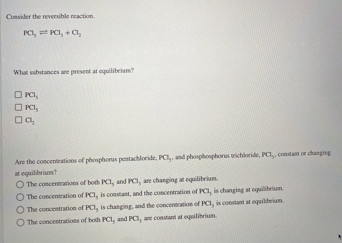 Consider the reversible reaction.
PCI, = PCI, + Cl,
What substances are present at equilibrium?
PCI,
PCI,
O Cl,
Are the concentrations of phosphorus pentachloride, PCI,, and phosphosphorus trichloride, PCl, , constant or changing
at equilibrium?
The concentrations of both PCl, and PCl, are changing at equilibrium.
The concentration of PCl, is constant, and the concentration of PCl, is changing at equilibrium.
The concentration of PCl, is changing, and the concentration of PCl, is constant at equilibrium.
The concentrations of both PCl, and PCl, are constant at equilibrium.
