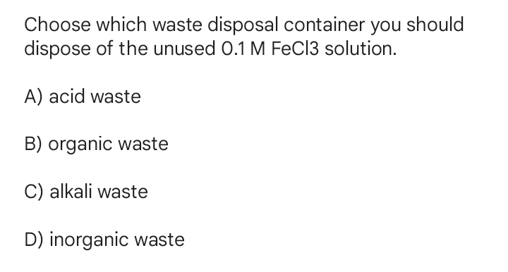 Choose which waste disposal container you should
dispose of the unused 0.1 M FeCl3 solution.
A) acid waste
B) organic waste
C) alkali waste
D) inorganic waste
