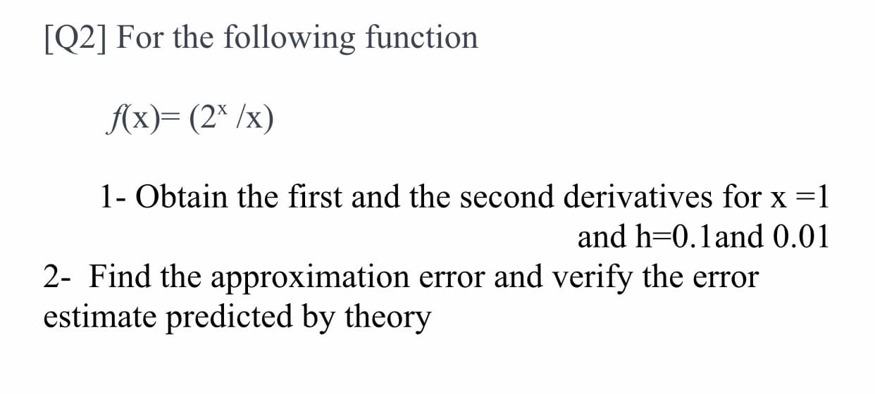 [Q2] For the following function
Ax)= (2* /x)
1- Obtain the first and the second derivatives for x =1
and h=0.1and 0.01
2- Find the approximation error and verify the error
estimate predicted by theory
