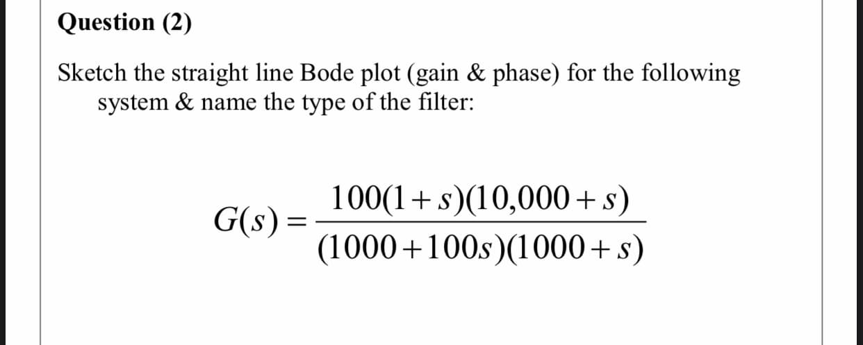 Sketch the straight line Bode plot (gain & phase) for the following
system & name the type of the filter:
100(1+s)(10,000+s)
G(s) =
(1000+100s)(1000+s)
