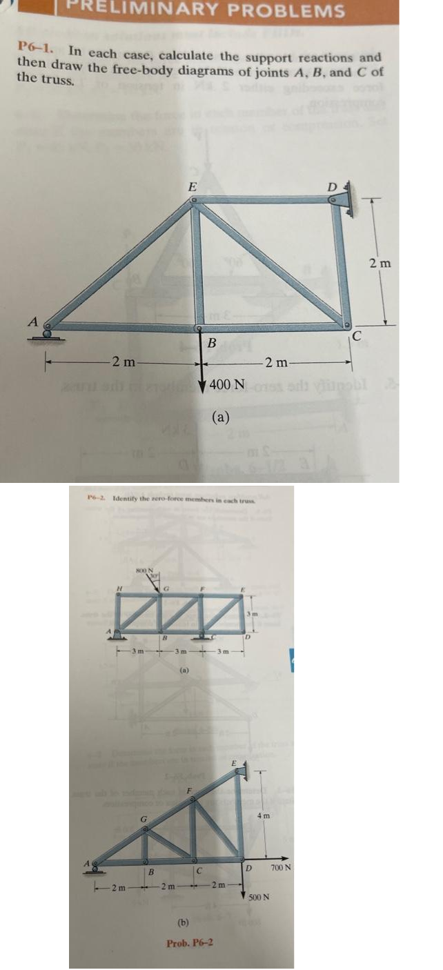 ELIMINARY PROBLEMS
P6-1. In each case, calculate the support reactions and
then draw the free-body diagrams of joints A, B, and C of
the truss.
A
-2 m-
A
P6-2. Identify the zero-force members in each truss
H
800 N
M
B
3m 3m
E
G
B
2 m2 m
(a)
B
F
C
-2 m-
400 Nossai viumobl
(a)
2m
(b)
Prob. P6-2
E
3m
D
4m
500 N
D
700 N
C
2 m