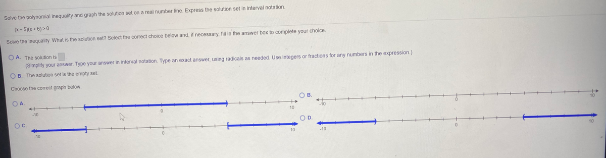 Solve the polynomial inequality and graph the solution set on a real number line. Express the solution set in interval notation.
(x- 5)(x+ 6) > 0
Solve the inequality. What is the solution set? Select the correct choice below and, if necessary, fill in the answer box to complete your choice,
O A. The solution is
(Simplify your answer. Type your answer in interval notation. Type an exact answer, using radicals as needed. Use integers or fractions for any numbers in the expression.)
O B. The solution set is the empty set.
Choose the correct graph below.
B.
OA.
10
-10
OC.
OD.
10
10
-10
-10
