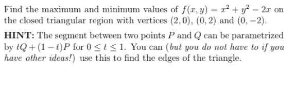 Find the maximum and minimum values of f(x, y) =x² + y² – 2x on
the closed triangular region with vertices (2,0), (0, 2) and (0, –2).
HINT: The segment between two points P and Q can be parametrized
by tQ + (1 – t)P for 0 <t< 1. You can (but you do not have to if you
have other ideas!) use this to find the edges of the triangle.
