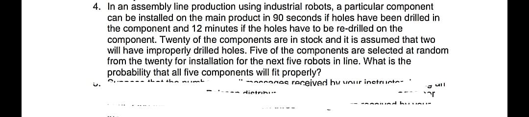 4. In an assembly line production using industrial robots, a particular component
can be installed on the main product in 90 seconds if holes have been drilled in
the component and 12 minutes if the holes have to be re-drilled on the
component. Twenty of the components are in stock and it is assumed that two
will have improperly drilled holes. Five of the components are selected at random
from the twenty for installation for the next five robots in line. What is the
probability that all five components will fit properly?
be p k
annages received hy vour inetructe-
- ull
dietrini*
ar
- esi ind hu. n
