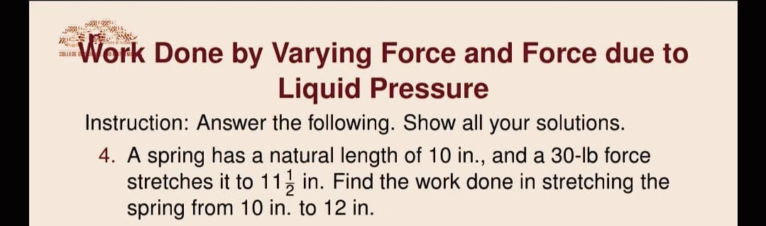 Work Done by Varying Force and Force due to
Liquid Pressure
COLLEGE
Instruction: Answer the following. Show all your solutions.
4. A spring has a natural length of 10 in., and a 30-lb force
stretches it to 11, in. Find the work done in stretching the
spring from 10 in. to 12 in.

