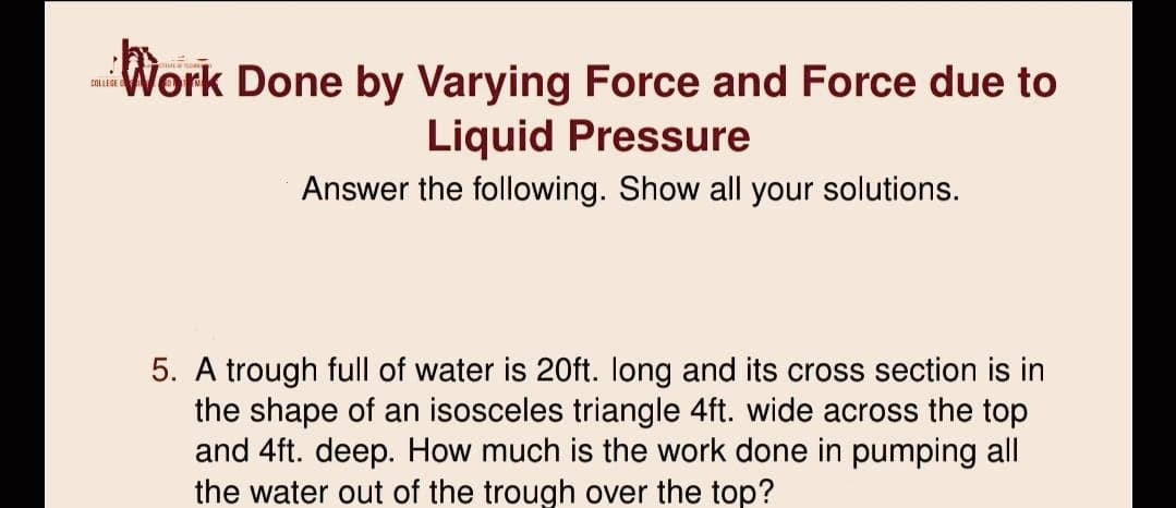 Work Done by Varying Force and Force due to
COLLEGE
Liquid Pressure
Answer the following. Show all your solutions.
5. A trough full of water is 20ft. Iong and its cross section is in
the shape of an isosceles triangle 4ft. wide across the top
and 4ft. deep. How much is the work done in pumping all
the water out of the trough over the top?
