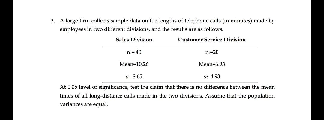 2. A large firm collects sample data on the lengths of telephone calls (in minutes) made by
employees in two different divisions, and the results are as follows.
Sales Division
Customer Service Division
ni= 40
n2=20
Mean=10.26
Mean=6.93
Sı=8.65
S2=4.93
At 0.05 level of significance, test the claim that there is no difference between the mean
times of all long-distance calls made in the two divisions. Assume that the population
variances are equal.
