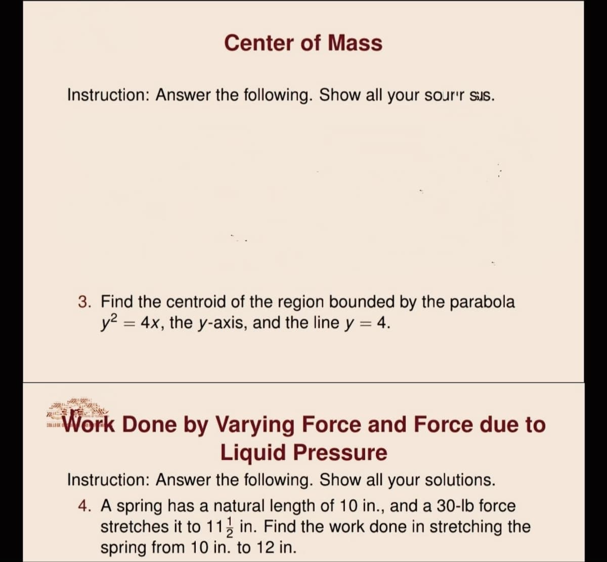 Center of Mass
Instruction: Answer the following. Show all your sour'r sus.
3. Find the centroid of the region bounded by the parabola
y? = 4x, the y-axis, and the line y = 4.
%3D
%3D
Work Done by Varying Force and Force due to
Liquid Pressure
COLLEGE
Instruction: Answer the following. Show all your solutions.
4. A spring has a natural length of 10 in., and a 30-lb force
stretches it to 11, in. Find the work done in stretching the
spring from 10 in. to 12 in.
