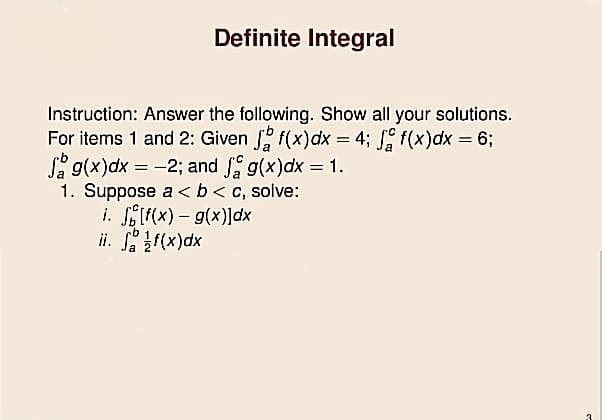 Definite Integral
Instruction: Answer the following. Show all your solutions.
For items 1 and 2: Given f(x)dx = 4; f(x)dx = 6;
S g(x)dx = -2; and g(x)dx = 1.
1. Suppose a <b< c, solve:
i. f(x) – g(x)]dx
ii. Sr(x)dx
%3D
