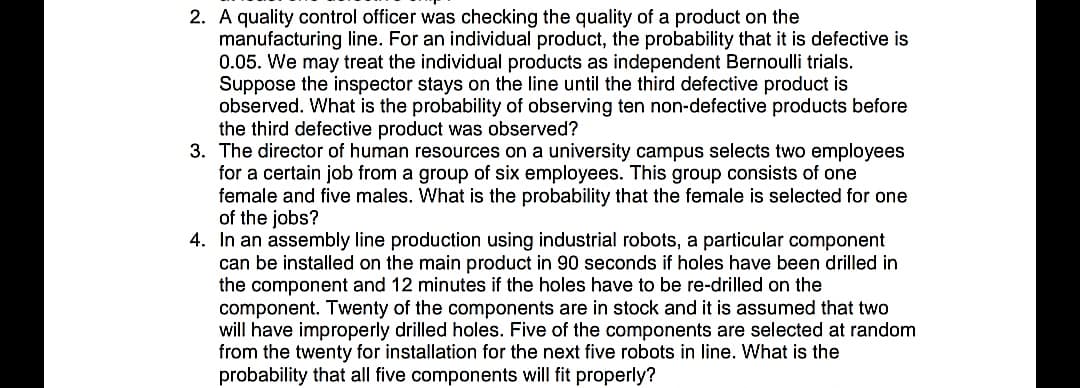 2. A quality control officer was checking the quality of a product on the
manufacturing line. For an individual product, the probability that it is defective is
0.05. We may treat the individual products as independent Bernoulli trials.
Suppose the inspector stays on the line until the third defective product is
observed. What is the probability of observing ten non-defective products before
the third defective product was observed?
3. The director of human resources on a university campus selects two employees
for a certain job from a group of six employees. This group consists of one
female and five males. What is the probability that the female is selected for one
of the jobs?
4. In an assembly line production using industrial robots, a particular component
can be installed on the main product in 90 seconds if holes have been drilled in
the component and 12 minutes if the holes have to be re-drilled on the
component. Twenty of the components are in stock and it is assumed that two
will have improperly drilled holes. Five of the components are selected at random
from the twenty for installation for the next five robots in line. What is the
probability that all five components will fit properly?
