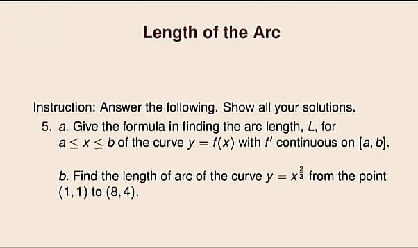 Length of the Arc
Instruction: Answer the following. Show all your solutions.
5. a. Give the formula in finding the arc length, L, for
as xsbof the curve y = f(x) with f' continuous on [a, b).
b. Find the length of arc of the curve y = x5 from the point
(1,1) to (8, 4).
