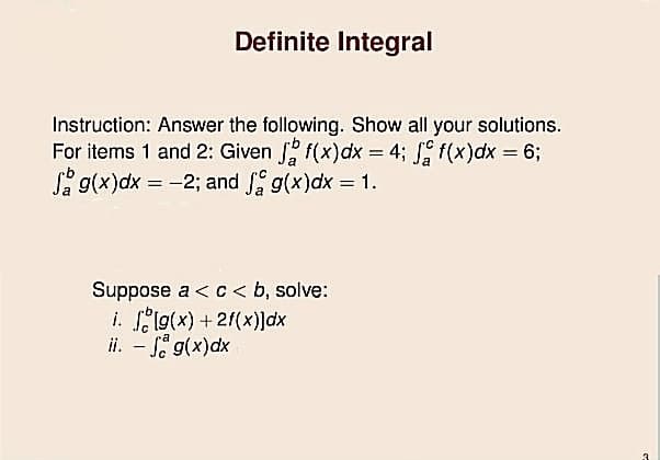 Definite Integral
Instruction: Answer the following. Show all your solutions.
For items 1 and 2: Given f(x)dx = 4; f(x)dx = 63;
S g(x)dx = -2; and g(x)dx = 1.
%3D
Suppose a < c< b, solve:
i. elg(x) + 2/(x)]dx
ii. – Si g(x)dx
